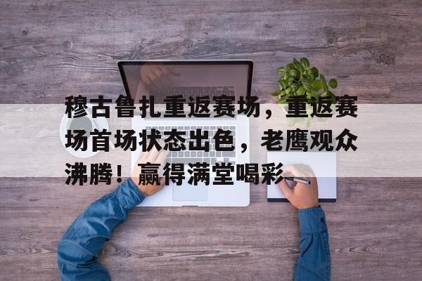 ayx-穆古鲁扎重返赛场，重返赛场首场状态出色，老鹰观众沸腾！赢得满堂喝彩的简单介绍-ayx